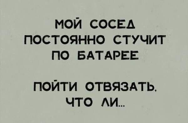 МОЙ СОСЕД ПОСТОЯННО СТУЧИТ ПО БАТАРЕЕ ПОЙТИ ОТВЯЗАТЬ ЧТО АИ