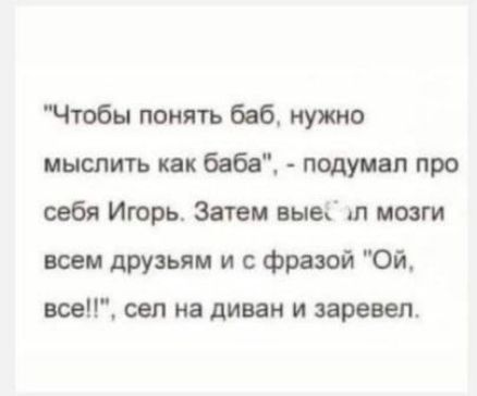 Чтобы понять баб нужно мыслить как баба подуицп про себя Игорь Затем выы Л мозги всем друзьям и фразой Ой все сел на диван и заревел