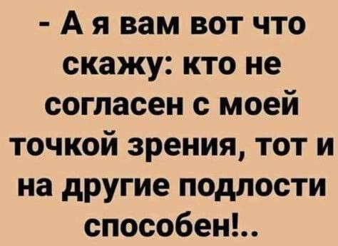 А я вам вот что скажу кто не согласен с моей точкой зрения тот и на другие подлости способен