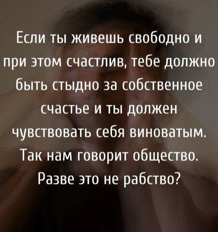 Если ты живешь свободно и при этом счастлив тебе должно быть стыдно за собственное счастье и ты должен чувствовать себя виноватым Так нам говорит общество Разве это не рабство