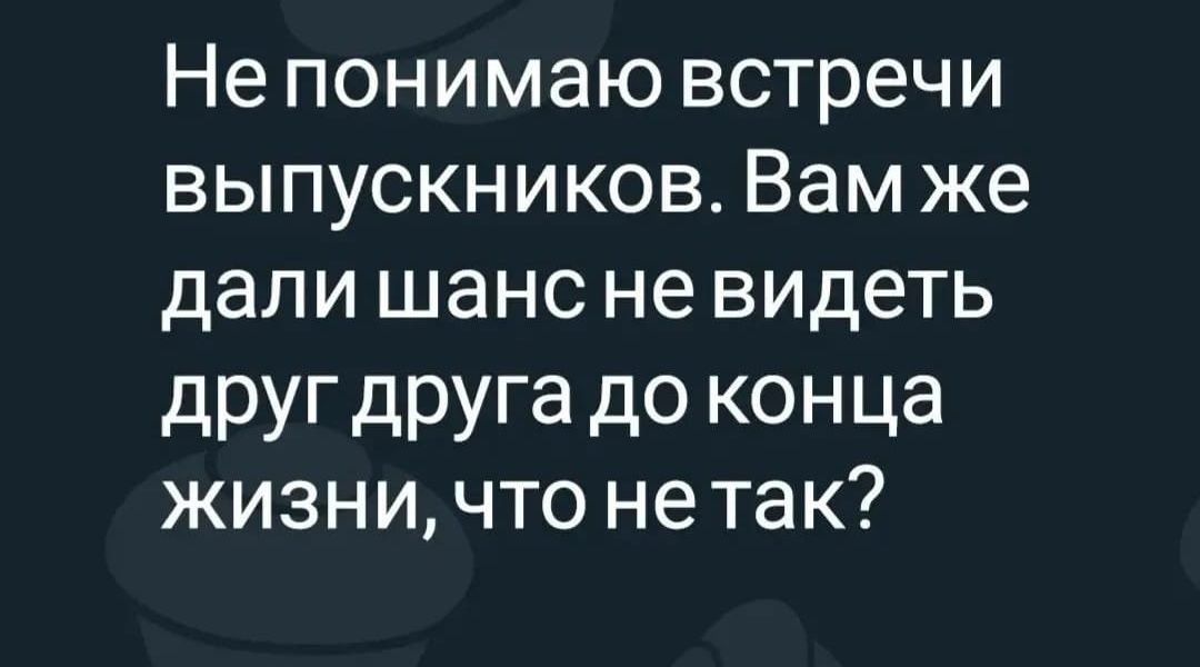 Не понимаю встречи выпускников Вам же дали шанс не видеть друщруга до конца ЖИЗНИ ЧТО нетак