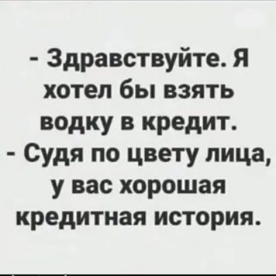 Здравствуйте Я хотел бы взять водку в кредит Судя по цвету лица у вас хорошая кредитная история