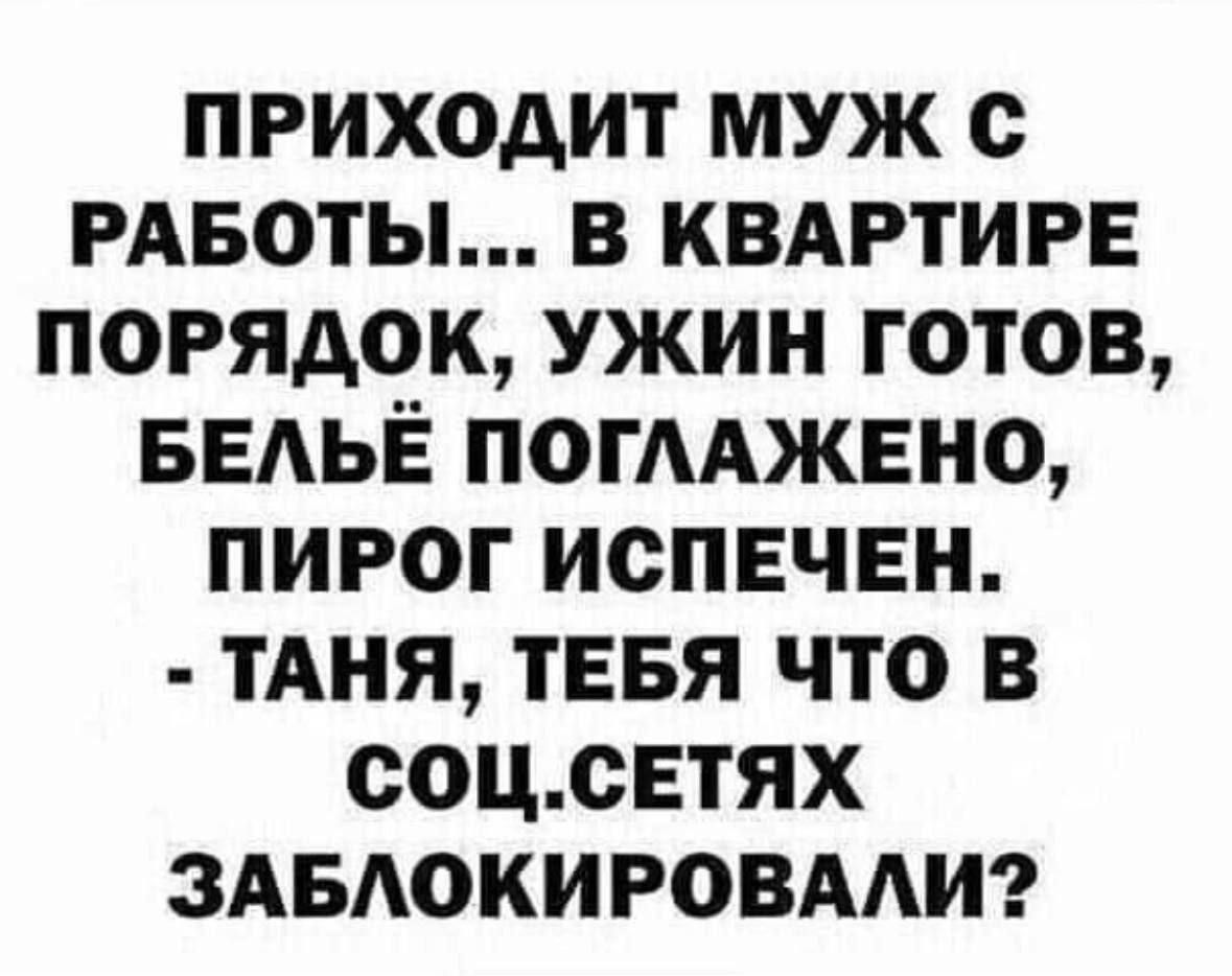 ПРИХОДИТ МУЖ С РАБОТЫ В КВАРТИРЕ ПОРЯДОК УЖИН ГОТОВ БЕЛЬЁ ПОГЛАЖЕНО ПИРОГ ИСПЕЧЕН ТАНЯ ТЕБЯ ЧТО В СОЦСЕТЯХ ЗАБЛОКИРОВАЛИ