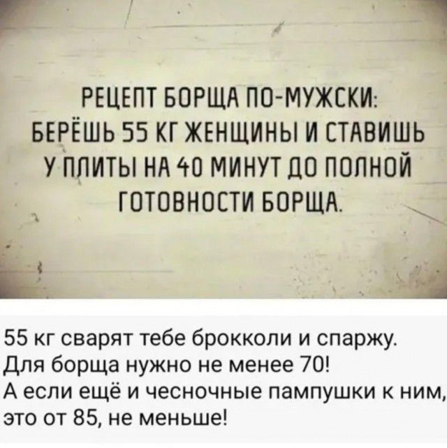 РЕЦЕПТ БОРЩА ПО МУЖСКИ БЕРЁШЬ 55 КГ ЖЕНЩИНЫ И СТАВИШЬ У ПЛИТЫ НА 40 МИНУТ ДО ПОЛНОЙ і ГОТОВНОСТИ БОРЩА 55 кг сварят тебе брокколи и спаржу Для борща нужно не менее 70 Аесли ещё и чесночные пампушки к ним это от 85 не меньше