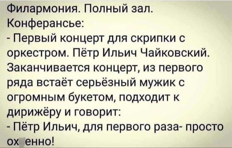 Филармония. Полный зал. Конференсия:
- Первый концерт для скрипки с оркестром. Пётр Ильич Чайковский. Заканчивается концерт, из первого ряда встает серьёзный мужик с огромным букетом, подходит к дирижёру и говорит:
- Пётр Ильич, для первого раза- просто ох ено!