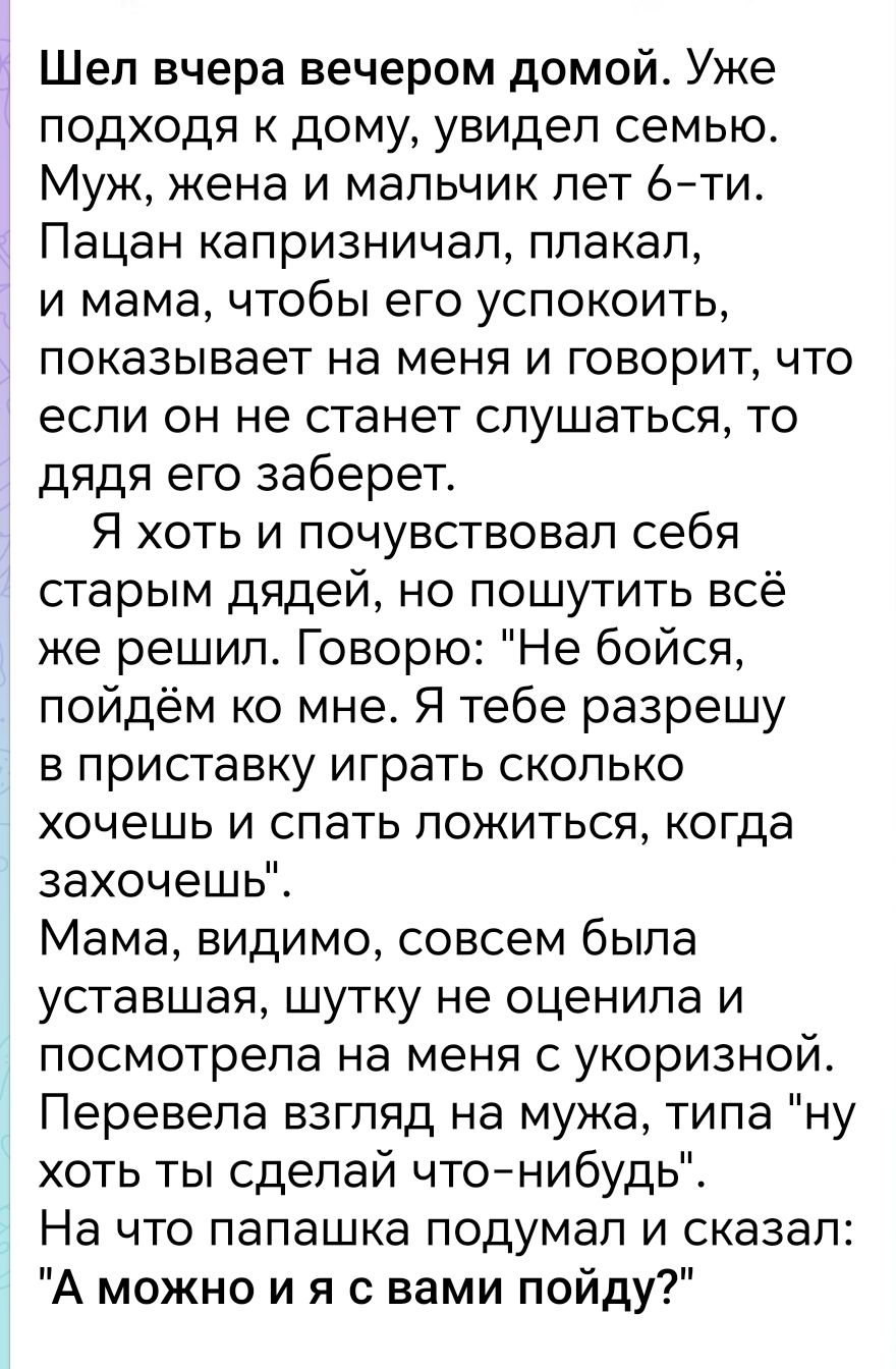 Шел вчера вечером домой Уже подходя к дому увидел семью Муж жена и мальчик лет 6 ти Пацан капризничал плакал и мама чтобы его успокоить показывает на меня и говорит что если он не станет слушаться то дядя его заберет Я хоть и почувствовал себя старым дядей но пошутить всё же решил Говорю Не бойся пойдём ко мне Я тебе разрешу в приставку играть скол