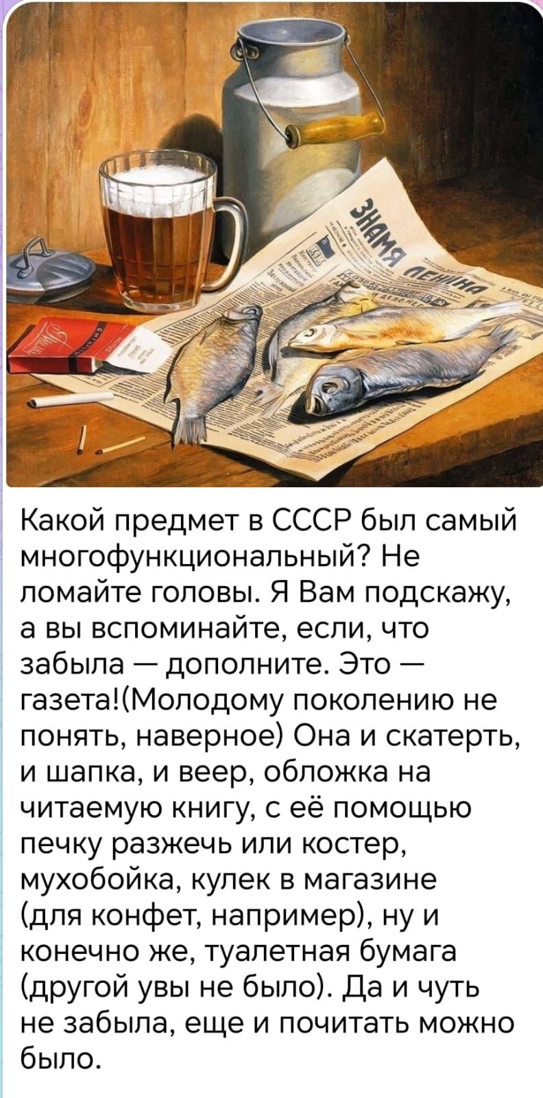 Какой предмет в СССР был самый многофункциональный? Не ломайте головы. Я Вам подскажу, а вы вспомните, если что забудла — дополните. Это — газета! (Молодому поколению не понять, наверно) Она и скатерть, и шапка, и веер, обложка на читаемую книгу, с её помощью печку разжечь или костер, мухобойка, купек в магазине (для конфет, например), ну и конечно же туалетная бумага (другой увы не было). Да и чуть не забыла, ещё и почитать можно было.