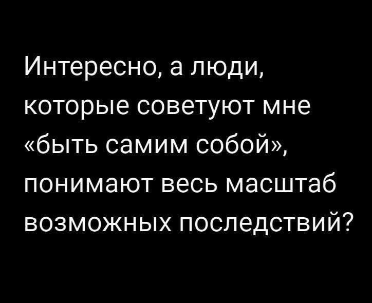 Интересно а люди которые советуют мне быть самим собой понимают весь масштаб возможных последствий