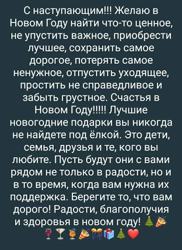 С наступающим Желаю в Новом Году найти что то ценное не упустить важное приобрести лучшее сохранить самое дорогое потерять самое ненужное отпустить уходящее простить не справедливое и забыть грустное Счастья в новогодние подарки вы никогда не найдете под ёлкой Это дети семья друзья и те кого вы любите Пусть будут они с вами рядом не только в радост