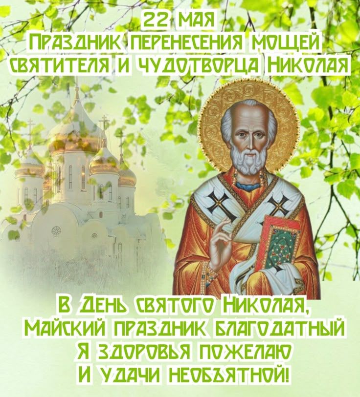 22 МАЯ
ПРАЗДНИК ПЕРЕНЕСЕНИЯ МОЩЕЙ СВЯТИТЕЛЯ И ЧУДОТВОРЦА НИКОЛАЯ
В ДЕНЬ СВЯТОГО НИКОЛАЯ,
МАЙСКИЙ ПРАЗДНИК БЛАГОДАТНЫЙ
Я ЗДОРОВЬЯ ПОЖЕЛАЮ
И УДАЧИ НЕОБЪЯТНОЙ!
