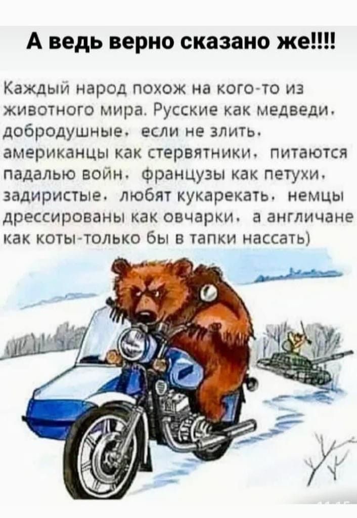 А ведь верно сказано же!!!!

Каждый народ похож на кого-то из животного мира. Русские как медведи, добродушные, если не злить, американцы как стервы, пытаются падалью воин, французы как петухи, задиристые, любят кукарекать, немцы дрессированные как овечки, а англичане как коты - только бы в танки нассать)