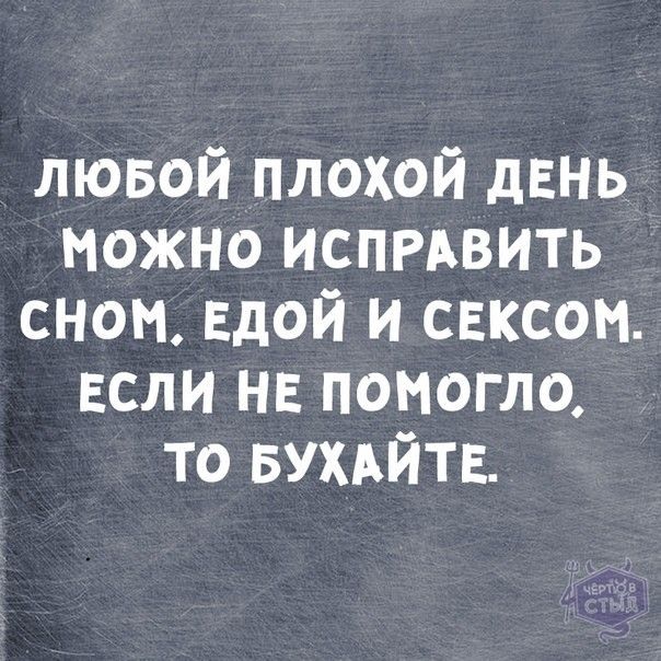 ЛЮБОЙ ПЛОХОЙ ДЕНЬ МОЖНО ИСПРАВИТЬ СНОМ, ЕДОЙ И СЕКСОМ. ЕСЛИ НЕ ПОМОГЛО, ТО БУХАЙТЕ.