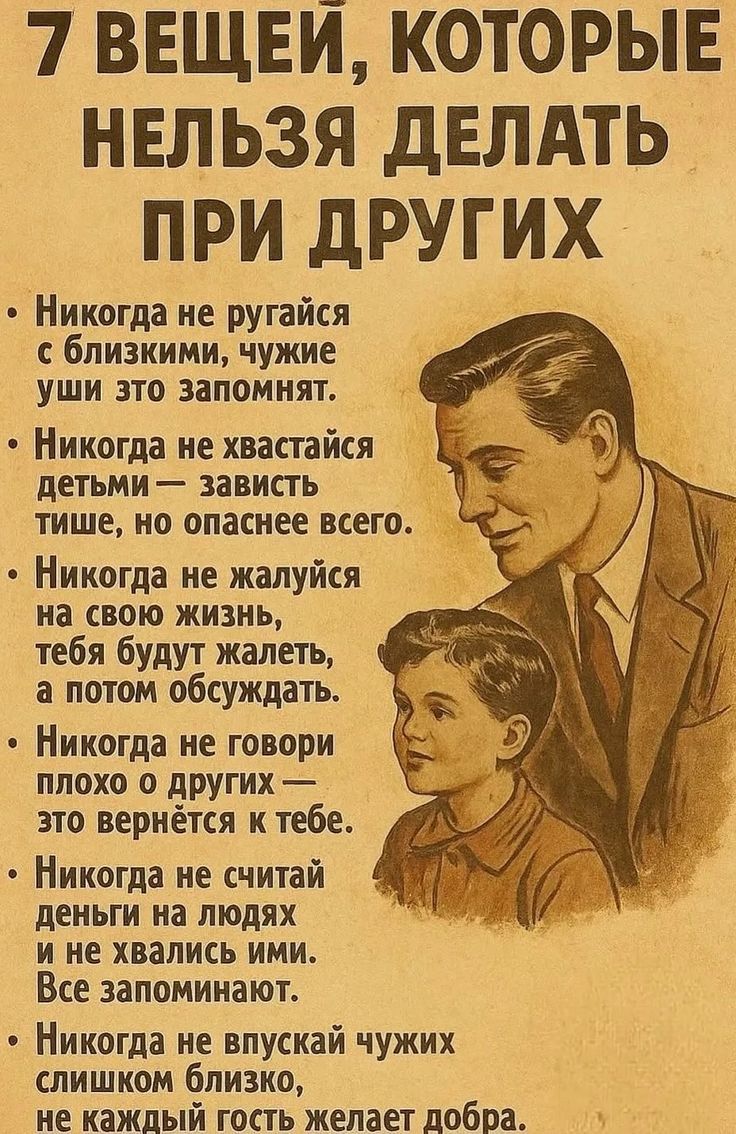 7 вещей, которые нельзя делать при других
- Никогда не ругайся с близкими, чужие уши это запомнят.
- Никогда не хвати́сь детьми — зависть тише, но опаснее всего.
- Никогда не жалуйся на свою жизнь, тебя будут жалеть, а потом обсуждать.
- Никогда не говори плохо о другом — это вернется к тебе.
- Никогда не считай деньги на людях и не хвались ими. Все запоминают.
- Никогда не впускай чужих слишком близко, не каждый гость желает добра.