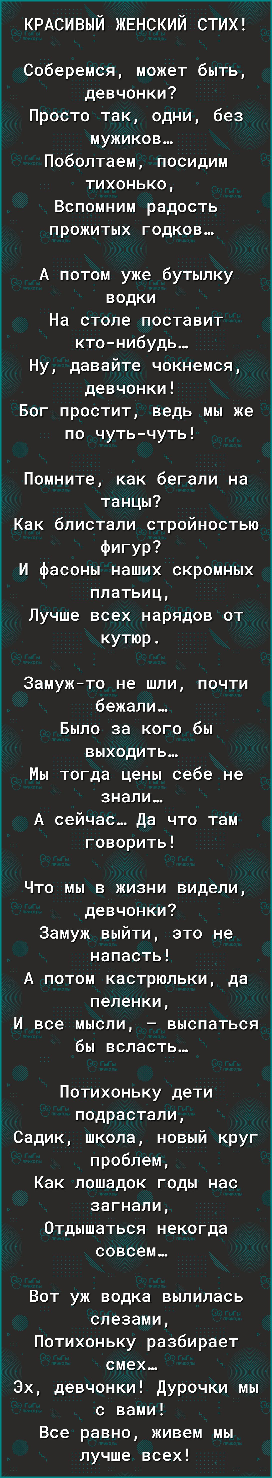КРАСИВЫЙ ЖЕНСКИЙ СТИХ Соберемся может быть девчонки Просто так одни без мужиков Поболтаем посидим тихонько Вспомним радость прожитых годков А потом уже бутылку водки На столе поставит кто нибудь Ну давайте чокнемся девчонки Бог простит ведь мы же по чуть чуть Помните как бегали на танцы Как блистали стройностью ФИГУР И фасоны наших скромных платьиц Лучше всех нарядов от кутюр Замуж то не шли почти