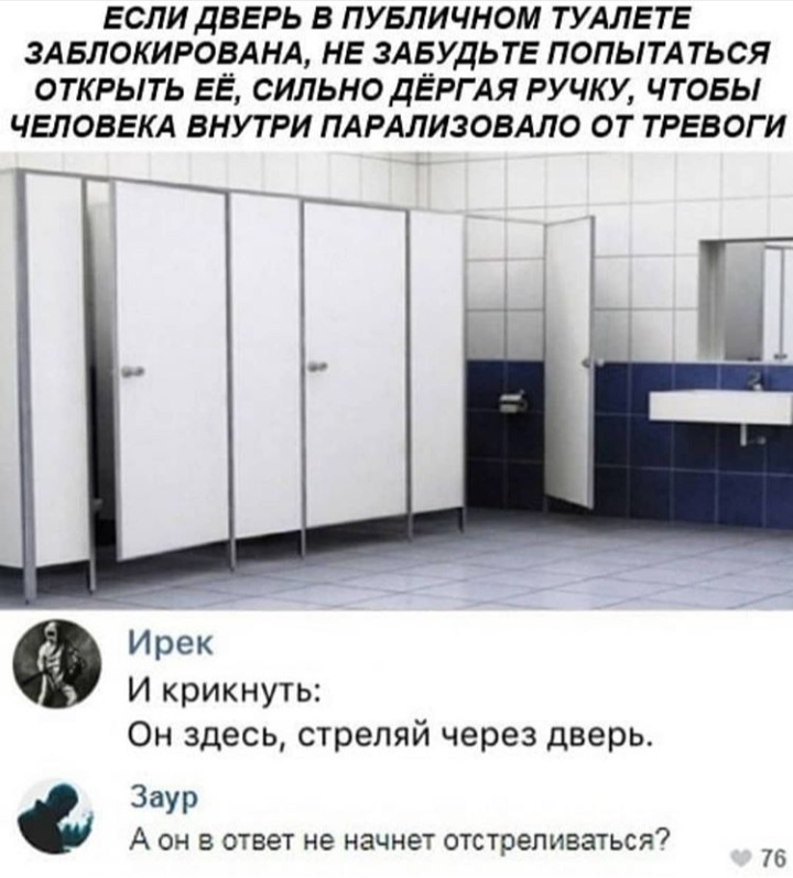ЕСЛИ ДВЕРЬ В ПУБЛИЧНОМ ТУАЛЕ ТЕ ЗАБЛОКИРОВАНА НЕ ЗАБУДЬТЕ ПОПЫТА ТЬСЯ ОТКРЫТЬ ЕЁ СИЛЬНО ДЁРГ АЯ РУЧКУ ЧТОБЫ ЧЕЛОВЕКА ВНУТРИ ПАРАЛИЗОВАЛО ОТ ТРЕВОГ И И крикнуть Он здесь стреляй через дверь Заур А ОН В ответ НЕ начнет отстреливаться 76
