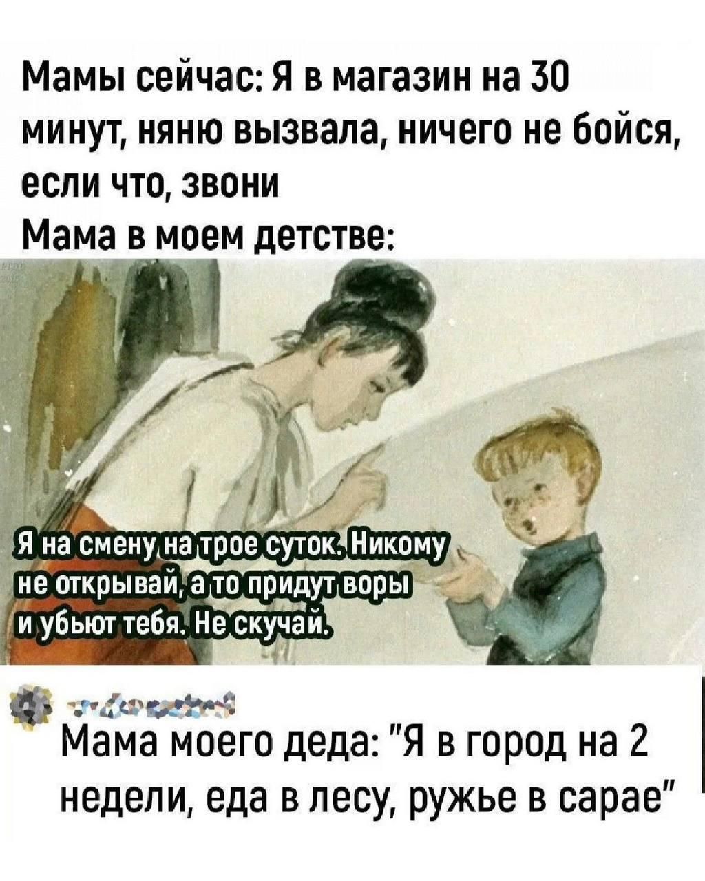 Мамы сейчас: Я в магазин на 30 минут, няню вызвала, ничего не бойся, если что, звони.
Мама в моем детстве:
Я на смену на трое суток. Никому не открывай, а то придут воры и убьют тебя. Не скучай.
Мама моего деда: 