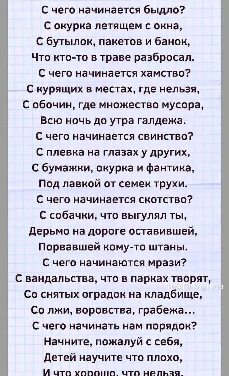 С чего начинается быдло? С окурка летящего с окна, С бутылок, пакетов и банок, Что кто-то в траве разбросал. С чего начинается хамство? С курящих в местах, где нельзя, С обочин, где множество мусора, Всю ночь до утра гам и гвалт. С чего начинается свинство? С плевка на глазах у других, С бумажки, окурка и фантика, Под лавкой от семек трюхи. С чего начинается скотство? С собачки, что выгулял ты, Дерьмо на дороге оставившей, Порвáвшей кому-то штаны. С чего начинается мразь? С вандализма в парках творят, Со снятых оградок на кладбище, Со лжи, воровства, грабежа… С чего начинаем нам порядок? Начните, пожалуй, с себя, Детей научите что плохо, И что хорошо, что нельзя.