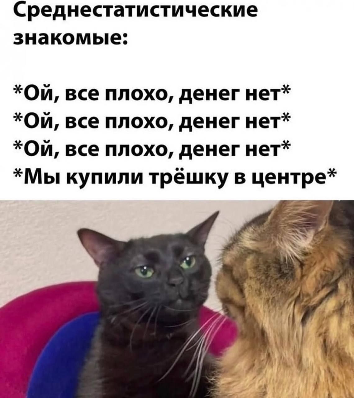 Среднестатистические знакомые:

*Ой, все плохо, денег нет*
*Ой, все плохо, денег нет*
*Ой, все плохо, денег нет*
*Мы купили трёшку в центре*