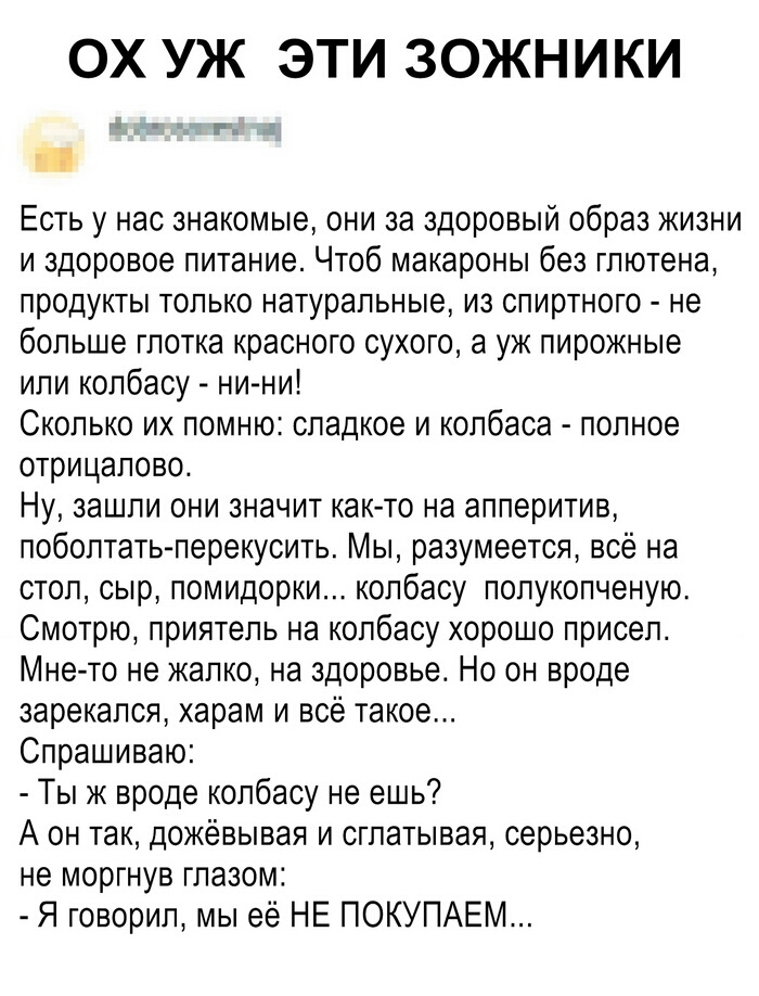 ОХ УЖ ЭТИ ЗОЖНИКИ г Есть у нас знакомые они за здоровый образ жизни и здоровое питание Чтоб макароны без глютена продукты только натуральные из спиртного не больше глотка красного сухого а уж пирожные или колбасу ни ни Сколько их помню сладкое и колбаса полное отрицалово Ну зашли они значит как то на апперитив поболтать перекусить Мы разумеется всё на стол сыр помидорки колбасу попукопченую Смотрю