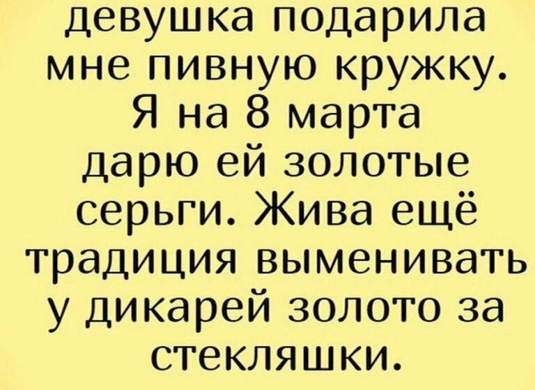 девушка подарила мне пивную кружку Я на 8 марта дарю ей золотые серьги Жива ещё традиция выменивать у дикарей золото за стекляшки