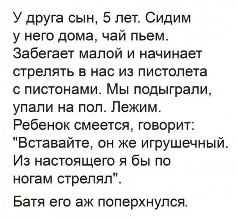 У друга сын 5 лет Сидим у него дома чай пьем Забегает малой и начинает стрелять в нас из пистолета с пистонами Мы подыграпи упали на пол Лежим Ребенок смеется говорит Вставайте он же игрушечный Из настоящего я бы по ногам стрелял Батя его аж поперхнулся