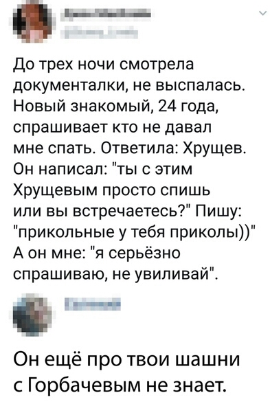 _ до трех ночи смотрела документапки не выспалась Новый знакомый 24 года спрашивает кто не давал мне спать Ответила Хрущев Он написал ты с этим Хрущевым просто спишь или вы встречаетесь Пишу прикольные у тебя приколы А он мне я серьёзно спрашиваю не увиливай Ё Он ещё про твои шашни с Горбачевым не знает