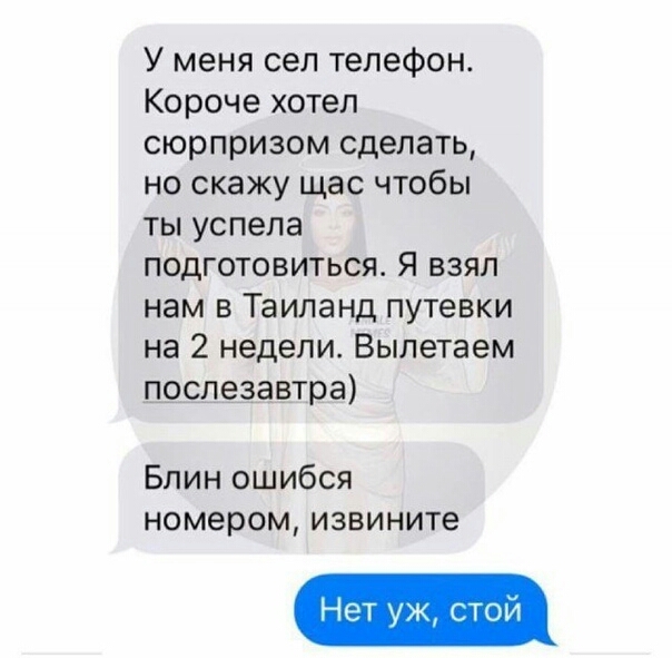 У меня сел телефон Короче хотел сюрпризом сделать но скажу щас чтобы ты успела подготовиться Я взял нам в Таиланд путевки на 2 недели Вылетаем послезавтра Блин ошибся номером извините Нет уж