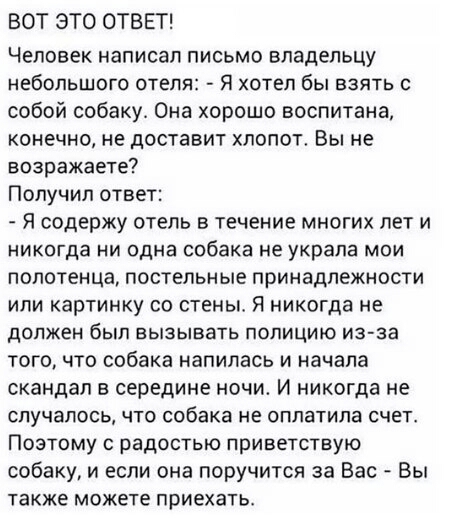 ВОТ ЭТО ОТВЕТ Человек написал письмо владельцу небольшого отеля Я хотел бы взять с собой собаку Она хорошо воспитана конечно не доставит хлопот Вы не возражаете Получил ответ Я содержу отель в течение многих лет и никогда ни одна собака не украла мои полотенца постельные принадлежности или картинку со стены Я никогда не должен был ЕЫЗЫБЗТЬ ПОЛИЦИЮ из за того что собака напилась и начала скандал в 