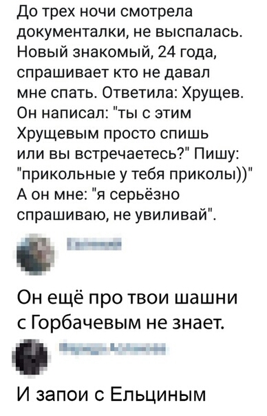 До трех ночи смотрела документалки не выспалась Новый знакомый 24 года спрашивает кто не давал мне спать Ответипа Хрущев Он написал ты с этим Хрущевым просто спишь или вы встречаетесь Пишу прикольные у тебя приколы А он мне я серьёзно спрашиваю не увипивай Ё Он ещё про твои шашни с Горбачевым не знает _ ь _ И запои с Ельциным