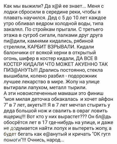 Как мы выжили Да хй ее знает Меня с лодки сбросили в середине реки чтобы я плавать научился дед 5 до 10 лет каждое утро облизал ведром холодной воды типа закаляп По стройкам прыгали С третьего этажа в сугроб сигапи палками друг друга пидили камнями кидались рябиной стреляли КАРБИТ ВЗРЫВАЛИ Кидапи балончики от всякой херни в открытый огонь шифер в костер кидали дА ВСЕ В КОСТЕР КИДАЛИ ЧТО МОЖЕТ АКУЕ