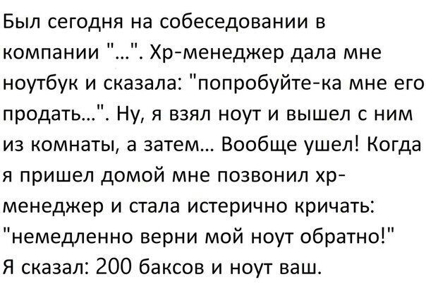 Был сегодня на собеседовании в компании Хрменеджер дала мне ноутбук и сказала попробуйтека мне его продать Ну я взял ноут и вышел с ним из комнаты а затем Вообще ушел Когда я пришел домой мне позвонил хр менеджер и стала истерично кричать немедленно верни мой ноут обратно Я сказал 200 баксов и ноут ваш_