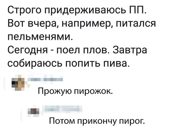 Строго придерживаюсь ПП Вот вчера например питался пельменями Сегодня поел плов Завтра собираюсь попить пива Прожую пирожок Потом прикончу пирог