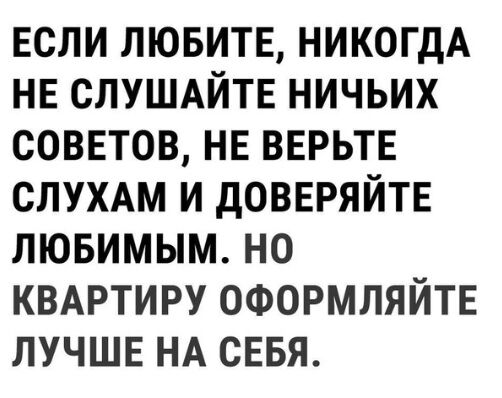 ЕСЛИ ЛЮБИТЕ НИКОГДА НЕ СЛУШАЙТЕ НИЧЬИХ СОВЕТОВ НЕ ВЕРЬТЕ СЛУХАМ И дОВЕРЯЙТЕ ЛЮБИМЫМ НО КВАРТИРУ ОФОРМЛЯЙТЕ ЛУЧШЕ НА СЕБЯ