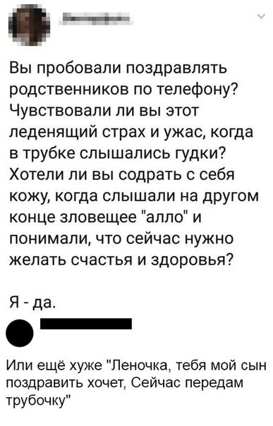 __ Вьппробовапипоздравпять родственников потелефону ЧУВСТВОВЗЛИ ЛИ вы ЭТОТ леденящий страх и ужас когда в трубке слышались гудки ХОТЕЛИ ЛИ ВЫ СОДРЭТЬ С себя кожу когда СЛЫШЗЛИ на дРУГОМ концезповецюеаппои понимали ЧТО сейчас НУЖНО желать СЧЭСТЬЯ И здоровья Я да Ипи ещё хуже Леночка тебя мой сын поздравить хочет Сейчас передам трубочку