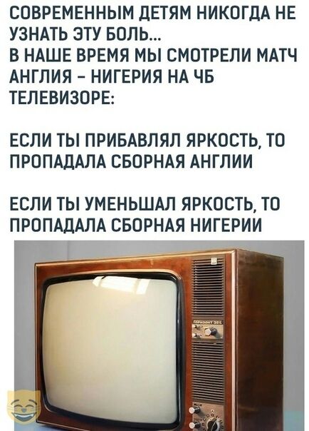 СПБРЕМЕННЫМ дЕТЯМ НИКОГДА НЕ УЗНАТЬ ЭТУ БОЛЬ В НАШЕ ВРЕМЯ МЫ СМОТРЕЛИ МАТЧ АНГЛИЯ НИГЕРИЯ НА ЧБ ТЕЛЕВИЗОРЕ ЕСЛИ ТЫ ПРИБАВЛЯЛ ЯРКОСТЬ ТП ПРППАДАПА СБОРНАЯ АНГЛИИ ЕСЛИ ТЫ УМЕНЬШАЛ ЯРКОСТЬ ТО ПРППАЛАЛА СБОРНАЯ НИГЕРИИ