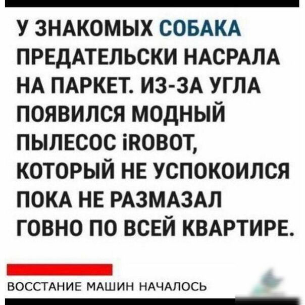 У ЗНАКОМЫХ СОБАКА ПРЕДАТЕЛЬСКИ НАСРАЛА НА ПАРКЕТ ИЗ ЗА УГЛА ПОЯВИЛСЯ МОДНЫЙ ПЫЛЕСОС іКОВОТ КОТОРЫЙ НЕ УСПОКОИЛСЯ ПОКА НЕ РАЗМАЗАЛ ГОВНО ПО ВСЕЙ КВАРТИРЕ ВОССТАНИЕ МАШИН НАЧАЛОСЬ _