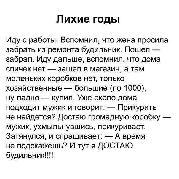 Лихие годы Иду с работы Вспомнил что жена просила забрать из ремонта будильник Пошел забрал Иду дальше вспомнил что дома спичек нет зашел в магазин а там маленьких коробков нет только хозяйственные большие по 1000 ну ладно купип Уже около дома подходит мужик и говорит Прикурить не найдется Достаю громадную коробку мужик ухмыльнувшись прикуривает 3атянупся и спрашивает А время не подскажешь И тут я