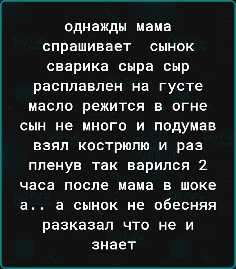 однажды мама спрашивает сынок сварика сыра сыр расплавлен на густе масло режится в огне сын не много и подумав взял кострюлю и раз пленув так варился 2 часа после мама в шоке а а сынок не обесняя разказал что не и знает