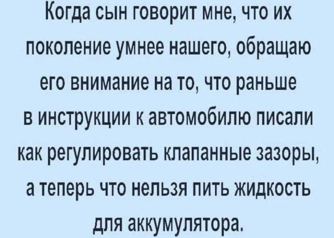 Когда сын говорит мне что их поколение умнее нашего обращаю его внимание на то что раньше в инструкции к автомобилю писали как регулировать клапанные зазоры а теперь что нельзя пить жидкость для аккумулятора