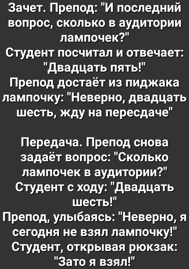 Зачет Препод И последний вопрос сколько в аудитории лампочек Студент посчитал и отвечает двадцать пять Препод достаёт из пиджака лампочку Неверно двадцать шесть жду на пересдаче Передача Препод снова задаёт вопрос Сколько лампочек в аудитории Студент с ходу двадцать шесть Препод улыбаясь Неверно я сегодня не взял лампочку Студент открывая рюкзак Зато я взял