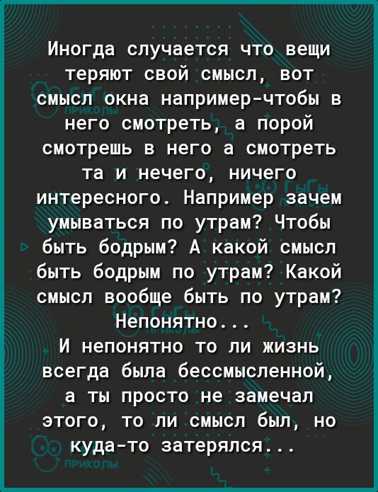 Иногда случается что вещи теряют свой смысл вот смысл окна например чтобы в него смотреть а порой смотреть в него 3 смотреть та и нечего ничего интересного Например зачем умываться по утрам Чтобы быть бодрым А какой смысл быть бодрым по утрам Какой смысл вообще быть по утрам Непонятно И непонятно то ли жизнь всегда была бессмысленной а ты просто не замечал этого то ли смысл был но кудато затерялся