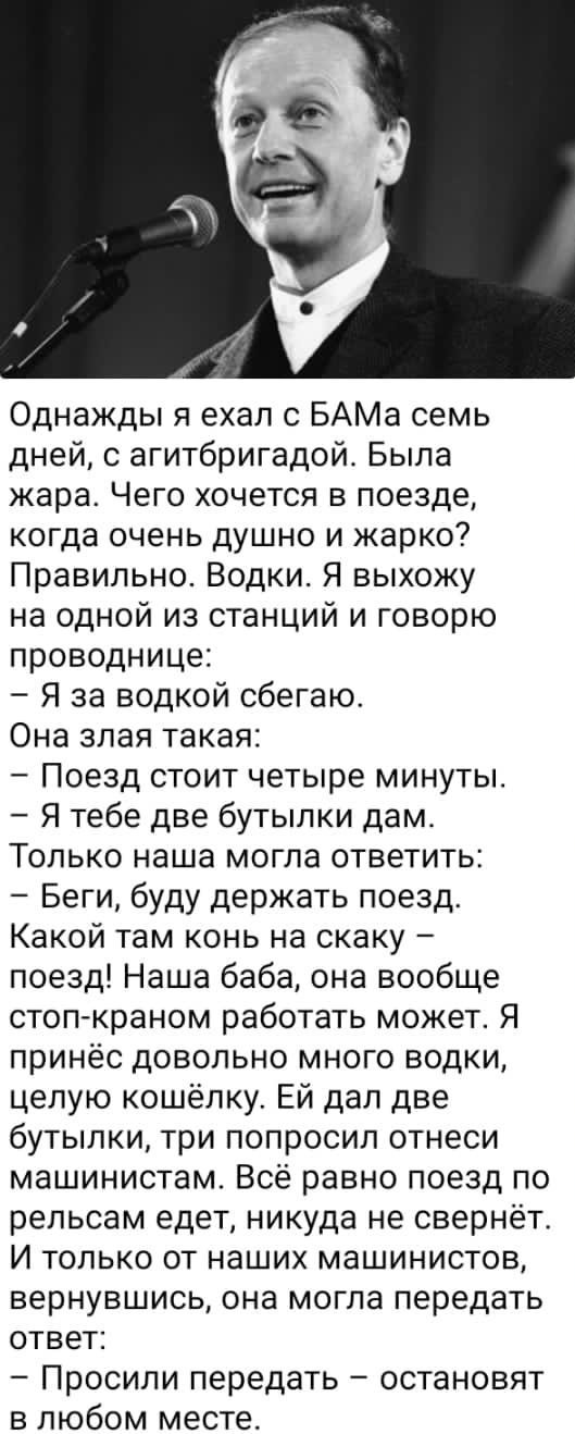 Однажды я ехал с БАМа семь дней с агитбригадой Была жара Чего хочется в поезде когда очень душно и жарко Правильно Водки Я выхожу на одной из станций и говорю проводнице Я за водкой сбегаю Она злая такая Поезд стоит четыре минуты Я тебе две бутылки дам Только наша могла ответить Беги буду держать поезд Какой там конь на скаку поезд Наша баба она вообще стоп краном работать может Я принёс довольно 