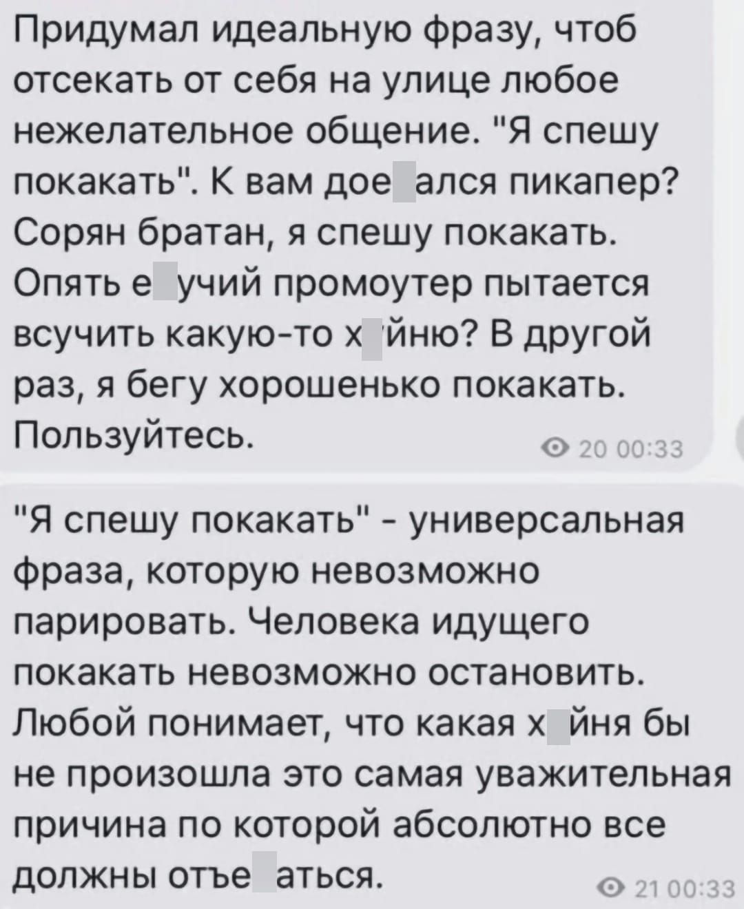 Придумал идеальную Фразу чтоб отоекать от себя на улице любое нежелательное общение Я спешу покакать К вам дое ался пикапер Сорян братан я спешу покакать Опять е учий промоутер пытается всучить какуюто йню В другой раз я бегу хорошенько покакать Пользуйтесь Я спешу покакать универсальная фраза которую невозможно парировать Человека идущего покакать невозможно остановить Любой понимает что какая йн