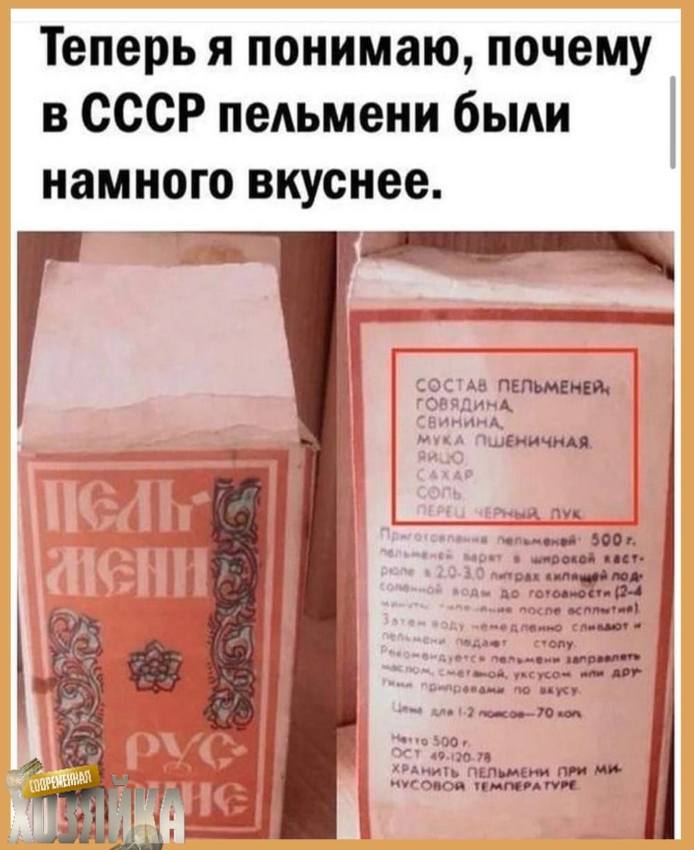 Теперь я понимаю, почему в СССР пельмени были намного вкуснее.

СОСТАВ ПЕЛЬМЕНЕЙ: ГОВЯДИНА, СВИНИНА, МЯСО ПШЕНИЧНОЕ, ЯЙЦО, САХАР, СОЛЬ, ПЕРЦЬ ЧЕРНЫЙ ЛУК.

ПРИГОТОВЛЕНИЕ ПЕЛЬМЕНЕЙ: 500 г. Продукт замороженный, для приготовления рекомендуется отварить пельмени в кипящей подсоленной воде при массовом соотношении 1:10 в течение 7-10 минут после всплытия.

Или обжарить пельмени на сковороде с растительным маслом, подавая с соусом по вкусу.