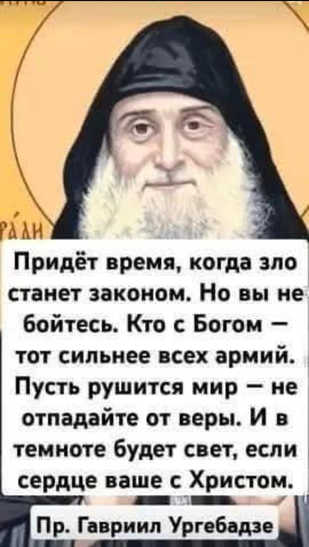Придёт время, когда зло станет законом. Но вы не бойтесь. Кто с Богом — тот сильнее всех армий. Пусть рушится мир — не отпадайте от веры. И в темноте будет свет, если сердце ваше с Христом.
Пр. Гавриил Ургебадзе