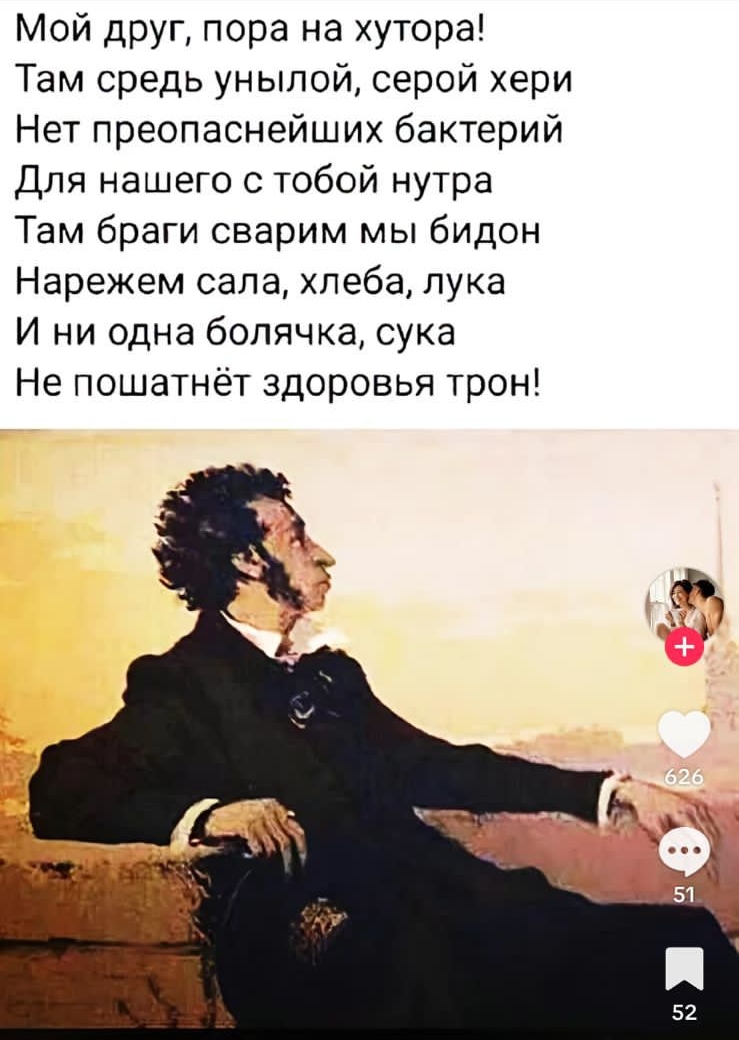 Мой друг, пора на хутор! Там средь унылой, серой хери Нет преопаснейших бактерий Для нашего с тобой нутра Там браги сварим мы бидон Нарежем сала, хлеба, лука И ни одна болячка, сука Не пошатнёт здоровьявый трон! Пушкин в точку!!!