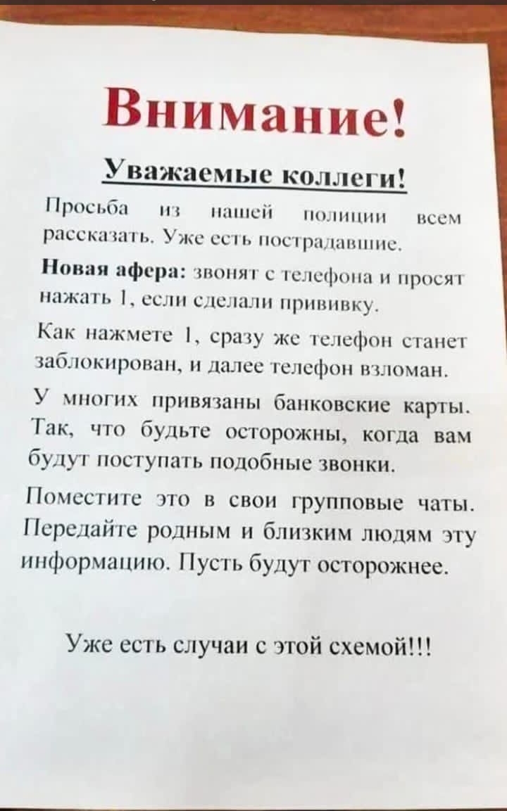 Внимание!

Уважаемые коллеги!
Просьба из нашей полиции всем рассказать. Уже есть пострадавшие.

Новая афера: звонят с телефона и просят нажать 1, если сделали прививку.

Как нажмете 1, сразу же телефон станет заблокирован, и далее телефон взломан.

У многих привязаны банковские карты. Так, что будьте осторожны, когда вам будут поступать подобные звонки.

Поместите это в свои групповые чаты. Передайте родным и близким людям эту информацию. Пусть будут осторожнее.

Уже есть случаи с этой схемой!!!