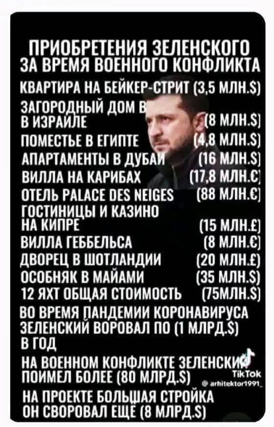 ПРИОБРЕТЕНИЯ ЗЕЛЕНСКОГО ЗА ВРЕМЯ ВОЕННОГО КОНФЛИКТА: КВАРТИРА НА БЕЙКЕР-СТРИТ (3,5 млн.$) ЗАГОРОДНЫЙ ДОМ В ИЗРАИЛЕ, ПОМЕСТЬЕ В ЕГИПЕТЕ, АППАРТАМЕНТЫ В ДУБАЙ, ВИЛЛЫ НА КАРИБАХ, ОТЕЛЬ PALACE DES NEIGES, ГОСТИНИЦЫ И КАЗИНО НА КИПРЕ, ВИЛЛА ГЕББЕЛСА, ДВОРЕЦ В ШОТЛАНДИИ, ОСОБНЯК В МАЙАМИ, 12 ЯХТ ОБЩАЯ СТОИМОСТЬ (75 МЛН.$). ВО ВРЕМЯ ПАНДЕМИИ КОРОНАВИРУСА ЗЕЛЕНСКИЙ ВОРОВАЛ ПО (1 МЛРД.$) В ГОД, НА ВОЕННОМ КОНФЛИКТЕ ЗЕЛЕНСКИЙ ПОИМЕЛ БОЛЕЕ (80 МЛРД.$), НА ПРОЕКТЕ БОЛЬШАЯ СТРОЙКА ОН СВОРОВАЛ ЕЩЕ (8 МЛРД.$)