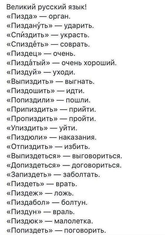 Великий русский язык Пизда орган ПизданУть ударить Спйздить украсть Спиздёть соврать Пиздец _ очень Пиздётый очень хороший Пиздуй уходи Выпиздить выгнать Пиздошить ИдТИ Попиздипи пошли Припиздить прийти Пропиадить пройти Упиздить уйти Пиздюли наказания Отпиздить избить Выпиздеться выговориться Допиздеться доГовориться Запиздеть заболтать Пиздеть врать Пиздеж ложь Пиздабоп болтун Пиздун враль Пиздю
