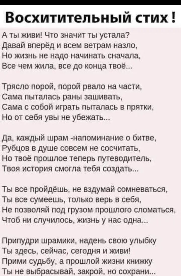 Восхитительный стих А ты живи Что значит ты устала давай вперед и всем ветрам назло Но жизнь не надо начинать сначала Все чем жила все до конца твоё Тряспо порой порой рвало на части Сама пыталась раны зашивать Сама с собой играть пыталась в прятки Но от себя увы не убежать Да каждый шрам напоминание о битве Рубцов в душе совсем не сосчитать Но твое прошлое теперь путеводитель Твоя история смогла 